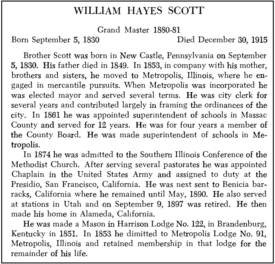 УИЛЬЯМ ХЕЙС СКОТТ Великий Магистр 1880–81 Родился 5 сентября 1830 г. Умер 30 декабря 1915 г. Брат Скотт родился в Нью-Касле, штат Пенсильвания, 5 сентября 1830 г. Его отец умер в 1849 г. В 1853 г. вместе с матерью, братьями и сестры, он переехал в Метрополис, штат Иллинойс, где занялся коммерческой деятельностью.  Когда Метрополис был зарегистрирован, он был избран мэром и отбыл несколько сроков.  Он был городским клерком в течение нескольких лет и внес большой вклад в разработку городских постановлений.  В 1861 году он был назначен суперинтендантом школ округа Массак и проработал там 12 лет.  В течение четырех лет он был членом Совета графства.  Он был назначен заведующим школами в Метрополисе.  В 1874 году он был принят в Южно-Иллинойсскую конференцию методистской церкви.  После нескольких пасторских служб он был назначен капелланом в армии Соединенных Штатов и назначен на службу в Пресидио, Сан-Франциско, Калифорния.  Затем его отправили в казармы Бенисии, Калифорния, где он оставался до мая 1890 года. Он также служил на станциях в Юте и 9 сентября 1897 года вышел в отставку.  Затем он поселился в Аламеде, штат Калифорния.  Он стал масоном в ложе Харрисона № 122 в Бранденбурге, штат Кентукки, в 1851 году. В 1853 году он перешел в ложу Метрополис № 91, Метрополис, штат Иллинойс, и сохранил членство в этой ложе до конца своей жизни.